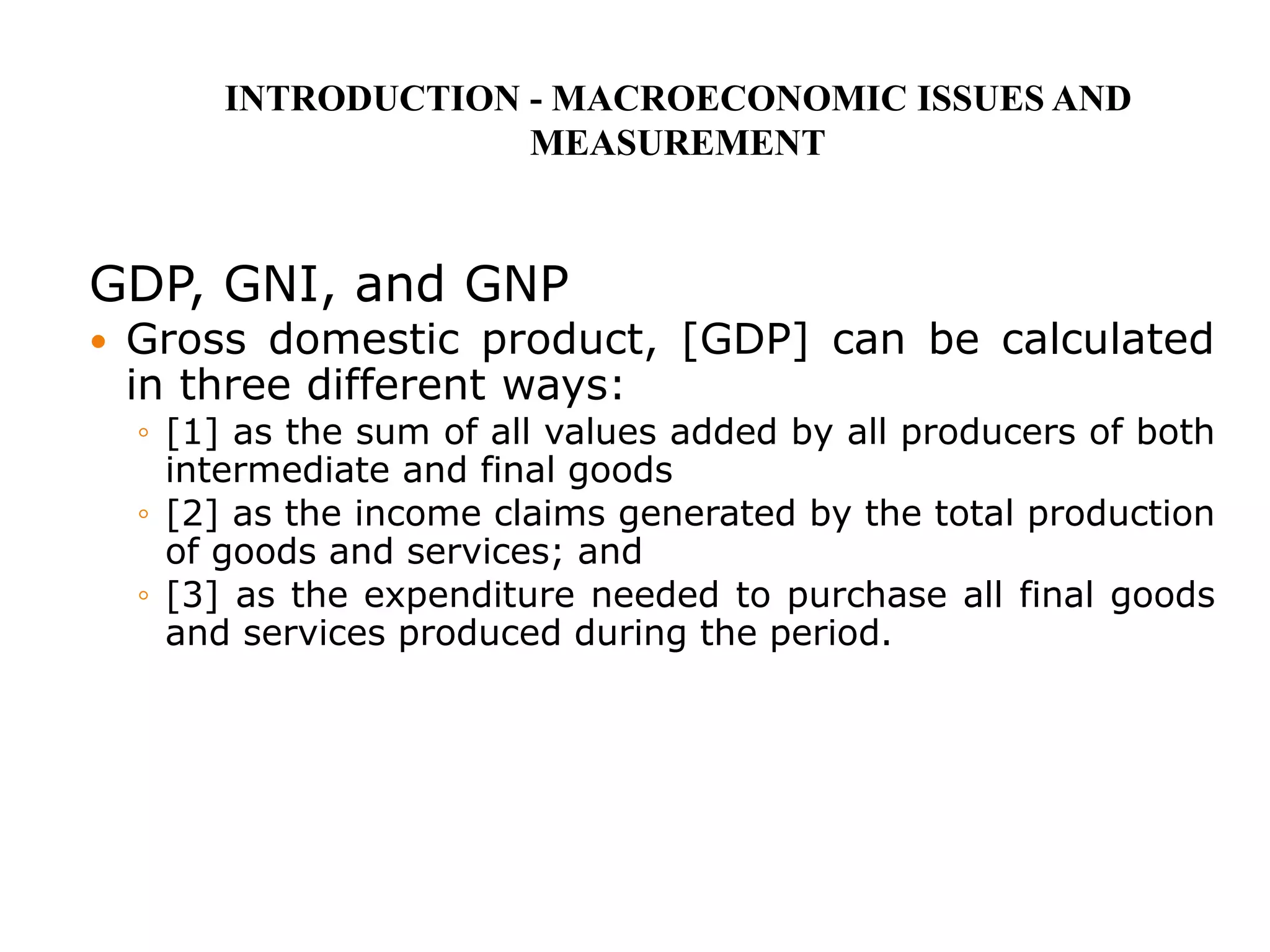 GDP, GNI, and GNP
 Gross domestic product, [GDP] can be calculated
in three different ways:
◦ [1] as the sum of all values added by all producers of both
intermediate and final goods
◦ [2] as the income claims generated by the total production
of goods and services; and
◦ [3] as the expenditure needed to purchase all final goods
and services produced during the period.
INTRODUCTION - MACROECONOMIC ISSUES AND
MEASUREMENT
 