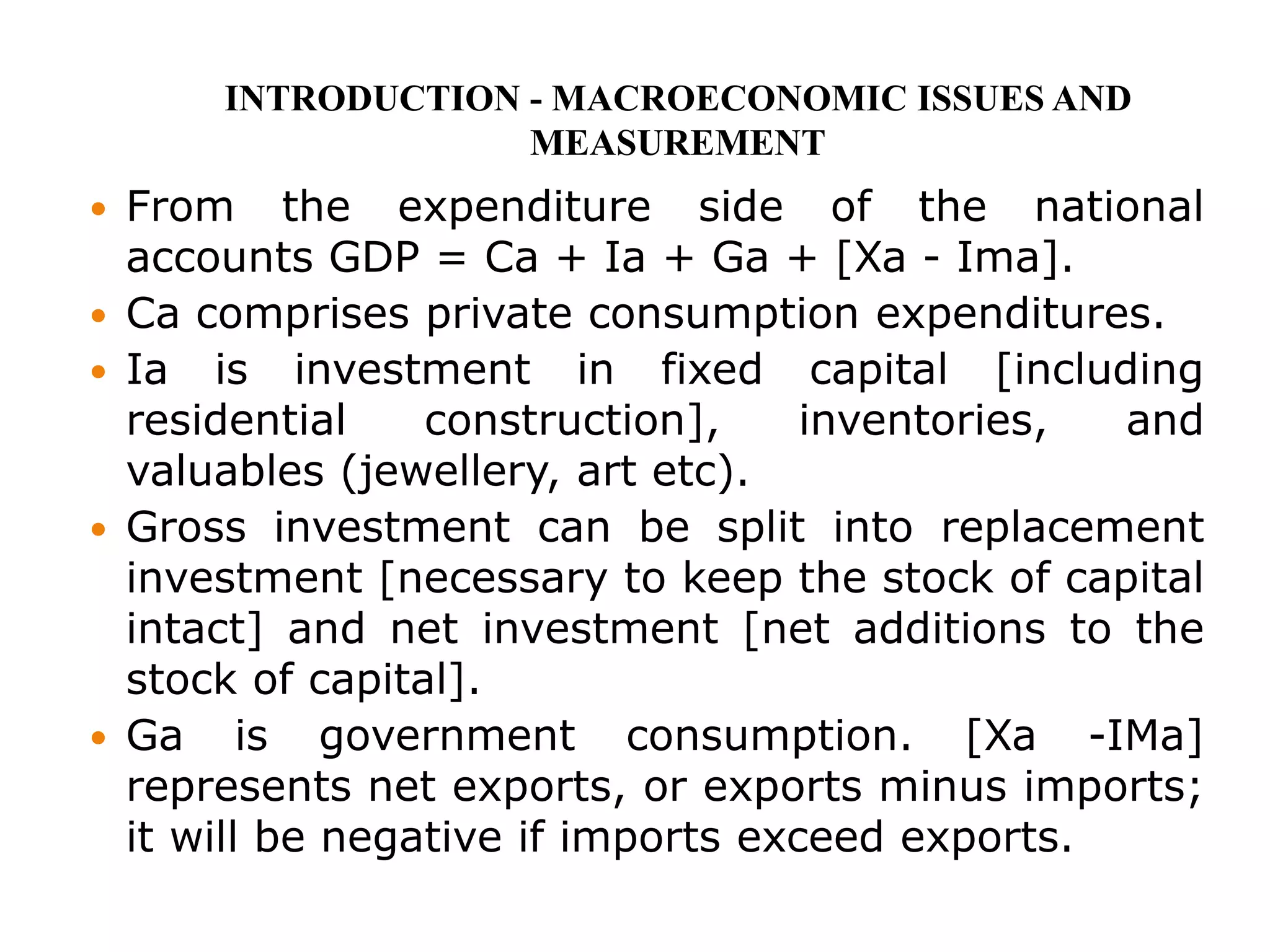  From the expenditure side of the national
accounts GDP = Ca + Ia + Ga + [Xa - Ima].
 Ca comprises private consumption expenditures.
 Ia is investment in fixed capital [including
residential construction], inventories, and
valuables (jewellery, art etc).
 Gross investment can be split into replacement
investment [necessary to keep the stock of capital
intact] and net investment [net additions to the
stock of capital].
 Ga is government consumption. [Xa -IMa]
represents net exports, or exports minus imports;
it will be negative if imports exceed exports.
INTRODUCTION - MACROECONOMIC ISSUES AND
MEASUREMENT
 