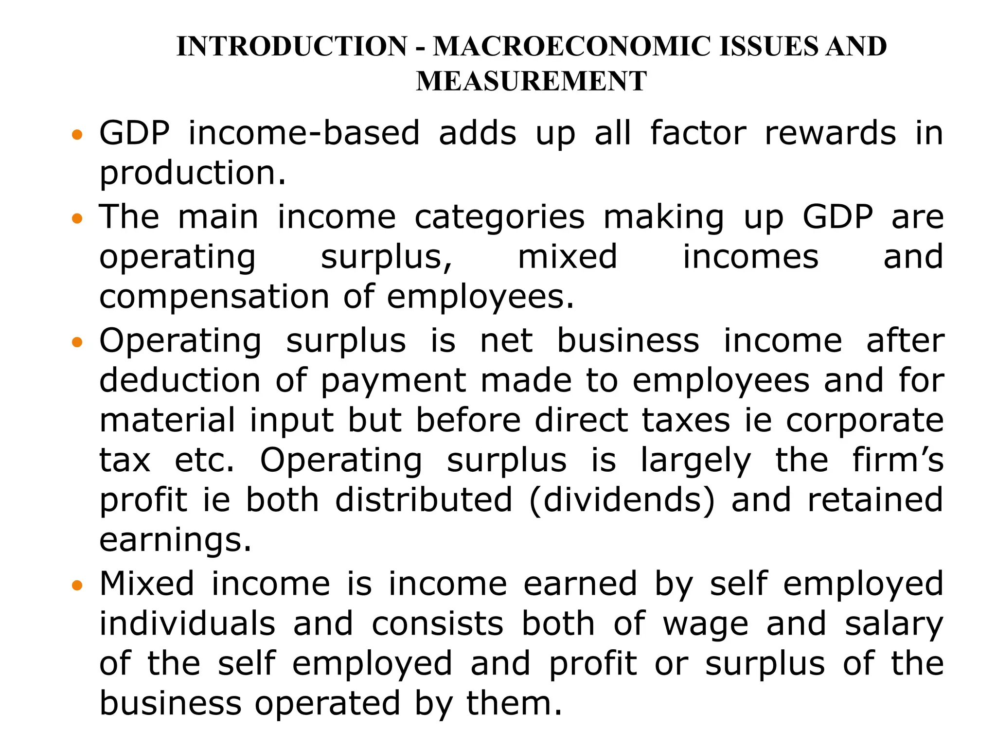  GDP income-based adds up all factor rewards in
production.
 The main income categories making up GDP are
operating surplus, mixed incomes and
compensation of employees.
 Operating surplus is net business income after
deduction of payment made to employees and for
material input but before direct taxes ie corporate
tax etc. Operating surplus is largely the firm’s
profit ie both distributed (dividends) and retained
earnings.
 Mixed income is income earned by self employed
individuals and consists both of wage and salary
of the self employed and profit or surplus of the
business operated by them.
INTRODUCTION - MACROECONOMIC ISSUES AND
MEASUREMENT
 