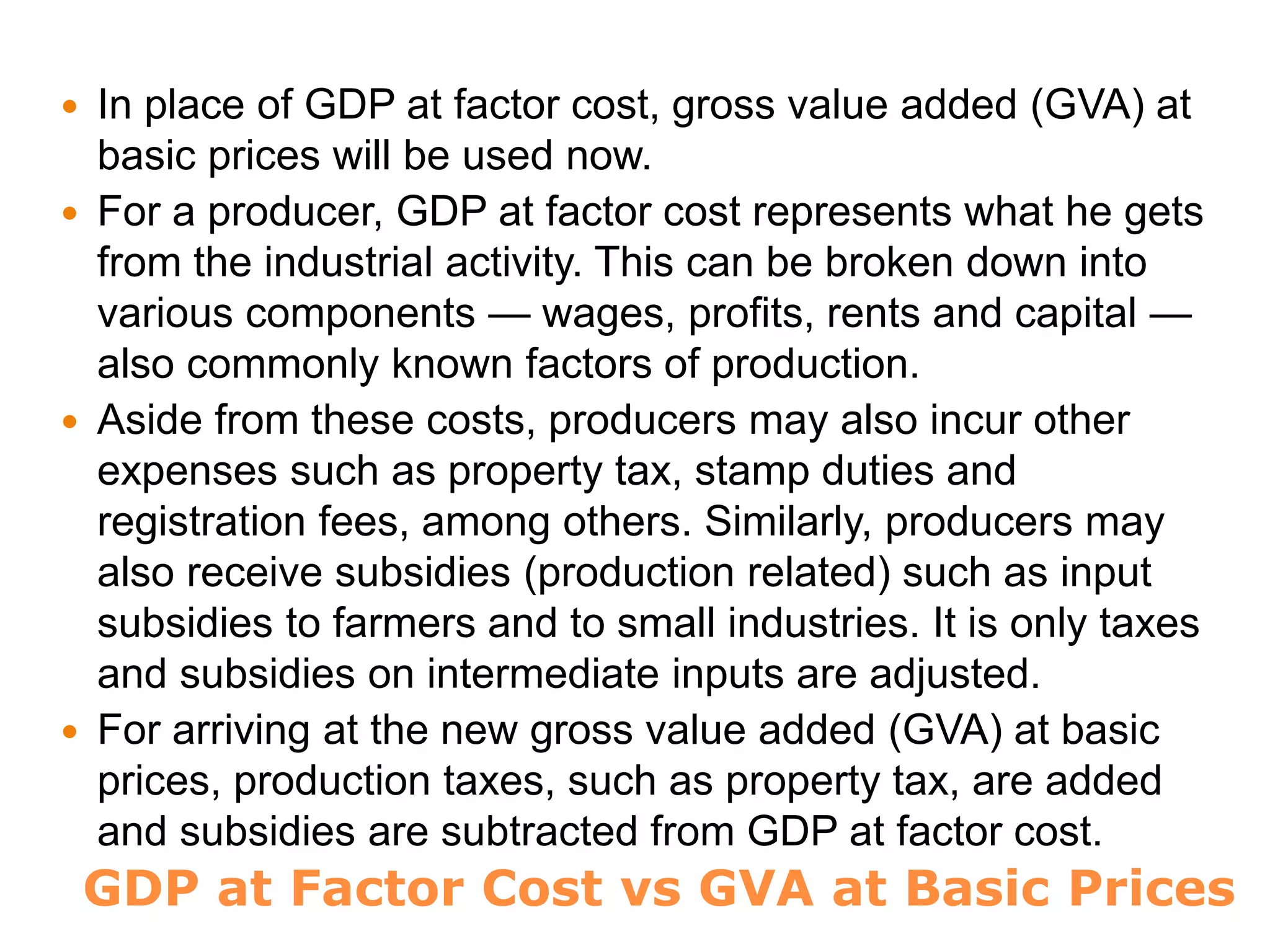 GDP at Factor Cost vs GVA at Basic Prices
 In place of GDP at factor cost, gross value added (GVA) at
basic prices will be used now.
 For a producer, GDP at factor cost represents what he gets
from the industrial activity. This can be broken down into
various components — wages, profits, rents and capital —
also commonly known factors of production.
 Aside from these costs, producers may also incur other
expenses such as property tax, stamp duties and
registration fees, among others. Similarly, producers may
also receive subsidies (production related) such as input
subsidies to farmers and to small industries. It is only taxes
and subsidies on intermediate inputs are adjusted.
 For arriving at the new gross value added (GVA) at basic
prices, production taxes, such as property tax, are added
and subsidies are subtracted from GDP at factor cost.
 