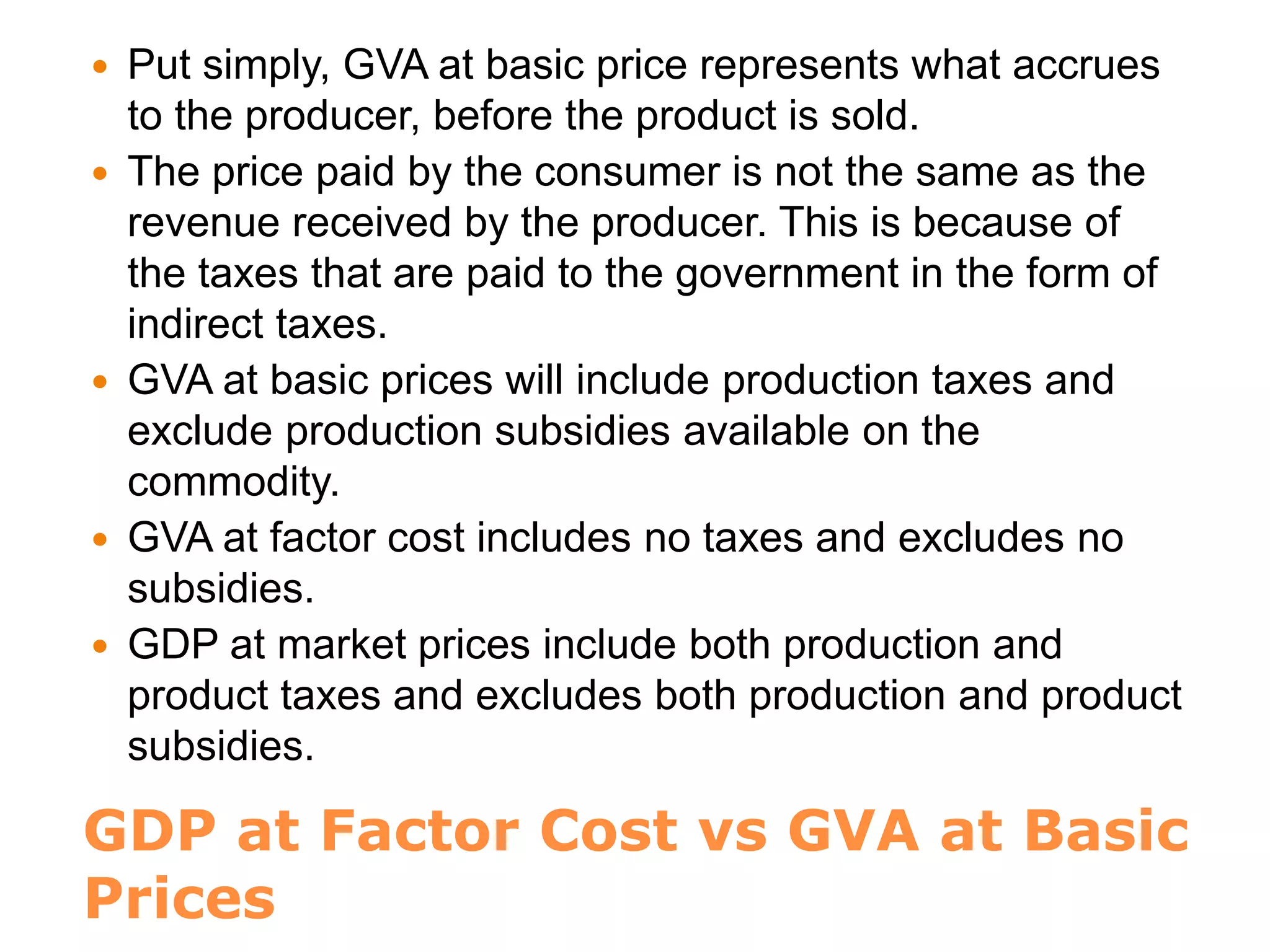 GDP at Factor Cost vs GVA at Basic
Prices
 Put simply, GVA at basic price represents what accrues
to the producer, before the product is sold.
 The price paid by the consumer is not the same as the
revenue received by the producer. This is because of
the taxes that are paid to the government in the form of
indirect taxes.
 GVA at basic prices will include production taxes and
exclude production subsidies available on the
commodity.
 GVA at factor cost includes no taxes and excludes no
subsidies.
 GDP at market prices include both production and
product taxes and excludes both production and product
subsidies.
 