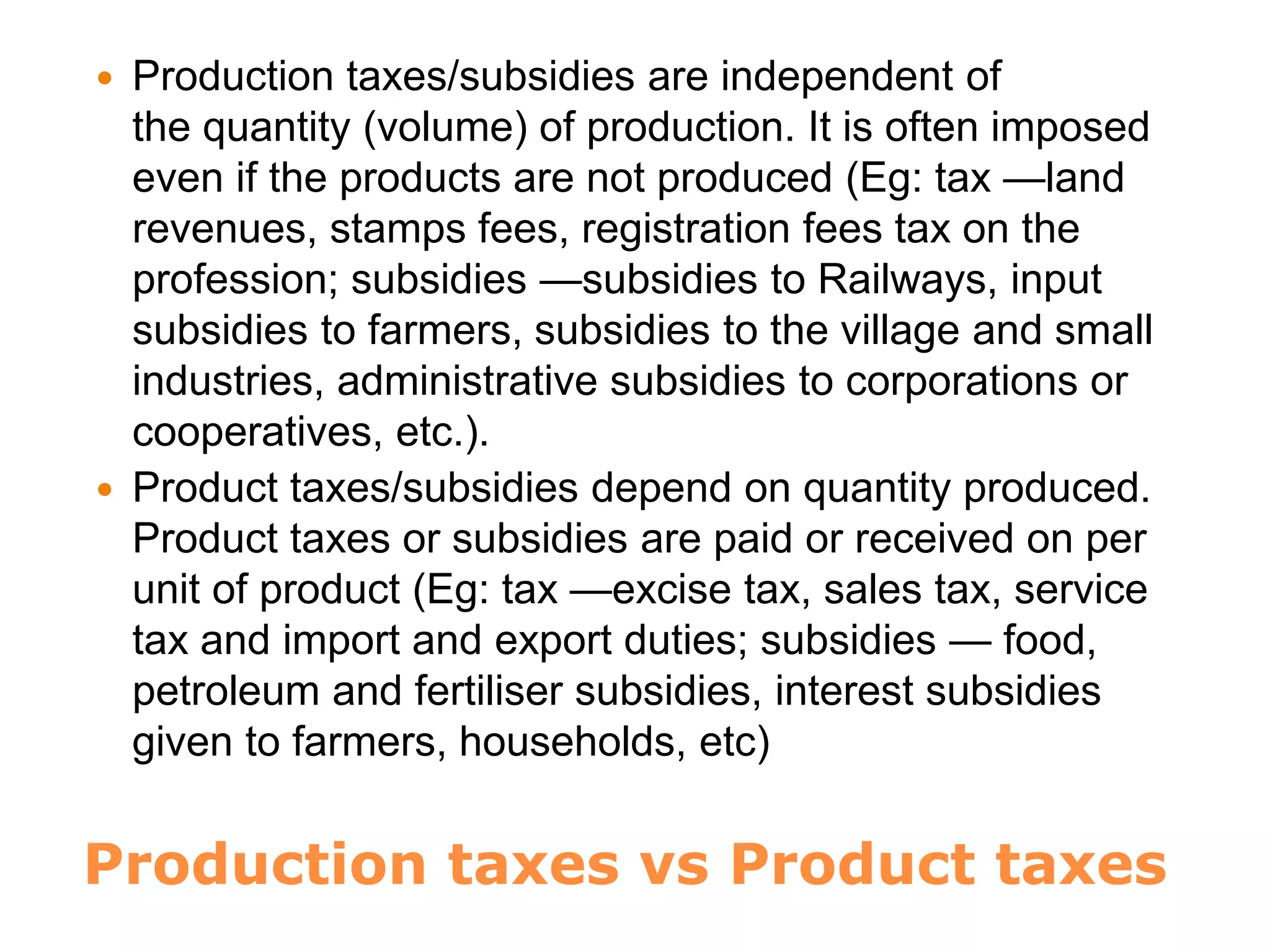 Production taxes vs Product taxes
 Production taxes/subsidies are independent of
the quantity (volume) of production. It is often imposed
even if the products are not produced (Eg: tax —land
revenues, stamps fees, registration fees tax on the
profession; subsidies —subsidies to Railways, input
subsidies to farmers, subsidies to the village and small
industries, administrative subsidies to corporations or
cooperatives, etc.).
 Product taxes/subsidies depend on quantity produced.
Product taxes or subsidies are paid or received on per
unit of product (Eg: tax —excise tax, sales tax, service
tax and import and export duties; subsidies — food,
petroleum and fertiliser subsidies, interest subsidies
given to farmers, households, etc)
 