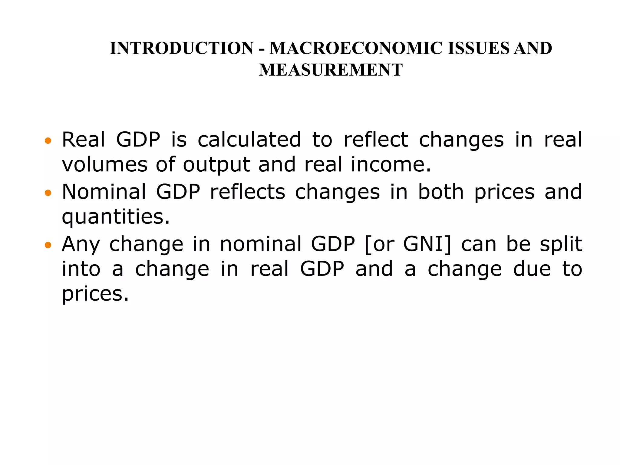  Real GDP is calculated to reflect changes in real
volumes of output and real income.
 Nominal GDP reflects changes in both prices and
quantities.
 Any change in nominal GDP [or GNI] can be split
into a change in real GDP and a change due to
prices.
INTRODUCTION - MACROECONOMIC ISSUES AND
MEASUREMENT
 