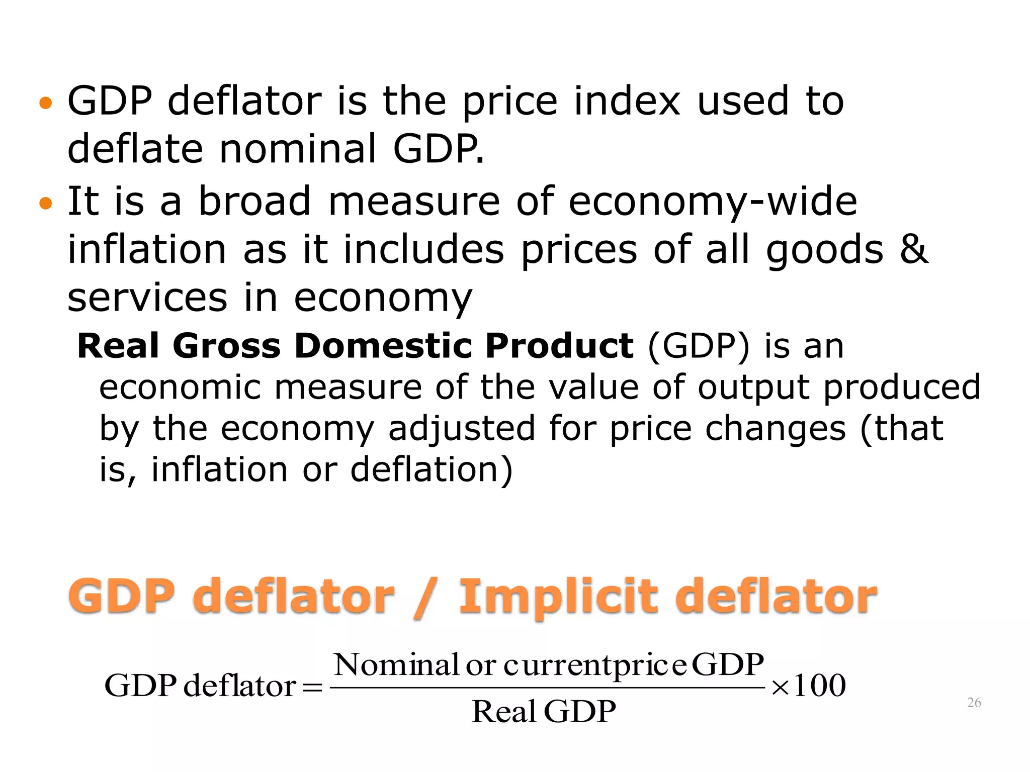 GDP deflator / Implicit deflator
 GDP deflator is the price index used to
deflate nominal GDP.
 It is a broad measure of economy-wide
inflation as it includes prices of all goods &
services in economy
Real Gross Domestic Product (GDP) is an
economic measure of the value of output produced
by the economy adjusted for price changes (that
is, inflation or deflation)
26
100
GDP
Real
GDP
price
current
or
Nominal
deflator
GDP 

 