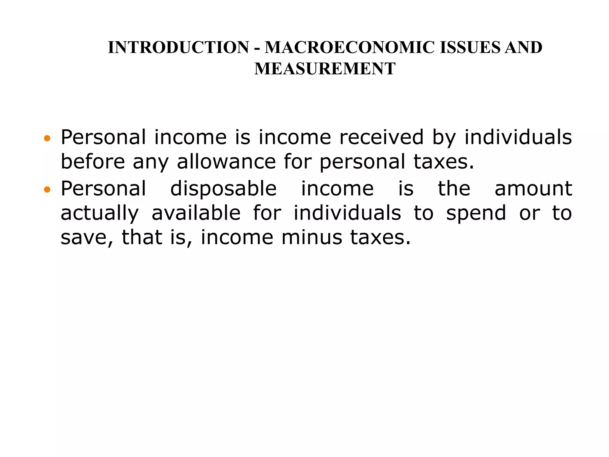  Personal income is income received by individuals
before any allowance for personal taxes.
 Personal disposable income is the amount
actually available for individuals to spend or to
save, that is, income minus taxes.
INTRODUCTION - MACROECONOMIC ISSUES AND
MEASUREMENT
 