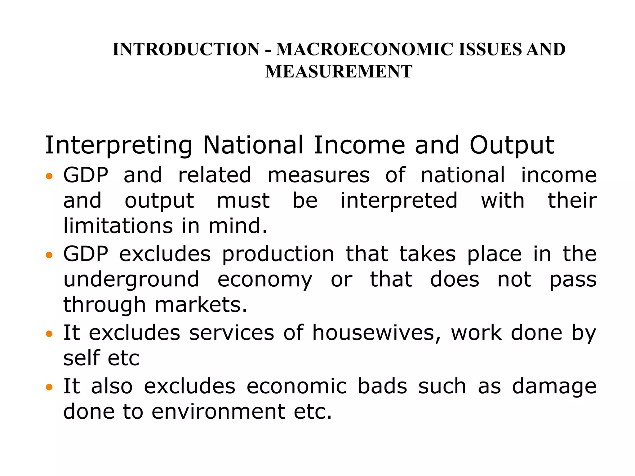 Interpreting National Income and Output
 GDP and related measures of national income
and output must be interpreted with their
limitations in mind.
 GDP excludes production that takes place in the
underground economy or that does not pass
through markets.
 It excludes services of housewives, work done by
self etc
 It also excludes economic bads such as damage
done to environment etc.
INTRODUCTION - MACROECONOMIC ISSUES AND
MEASUREMENT
 