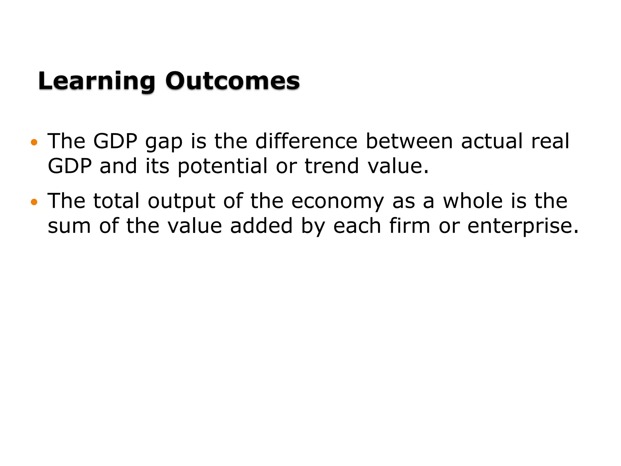 Learning Outcomes
 The GDP gap is the difference between actual real
GDP and its potential or trend value.
 The total output of the economy as a whole is the
sum of the value added by each firm or enterprise.
 