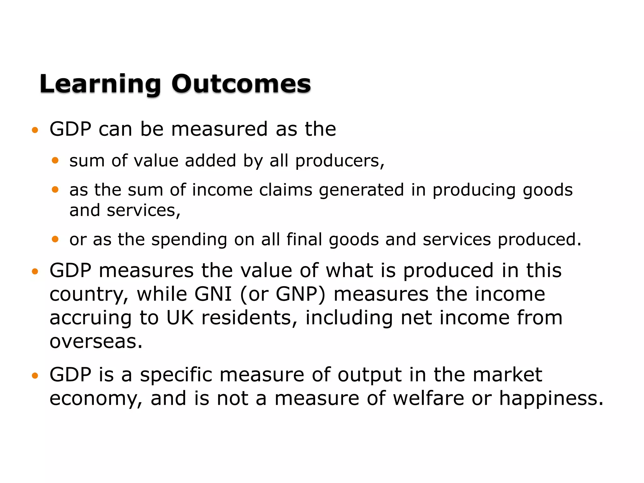 Learning Outcomes
 GDP can be measured as the
 sum of value added by all producers,
 as the sum of income claims generated in producing goods
and services,
 or as the spending on all final goods and services produced.
 GDP measures the value of what is produced in this
country, while GNI (or GNP) measures the income
accruing to UK residents, including net income from
overseas.
 GDP is a specific measure of output in the market
economy, and is not a measure of welfare or happiness.
 