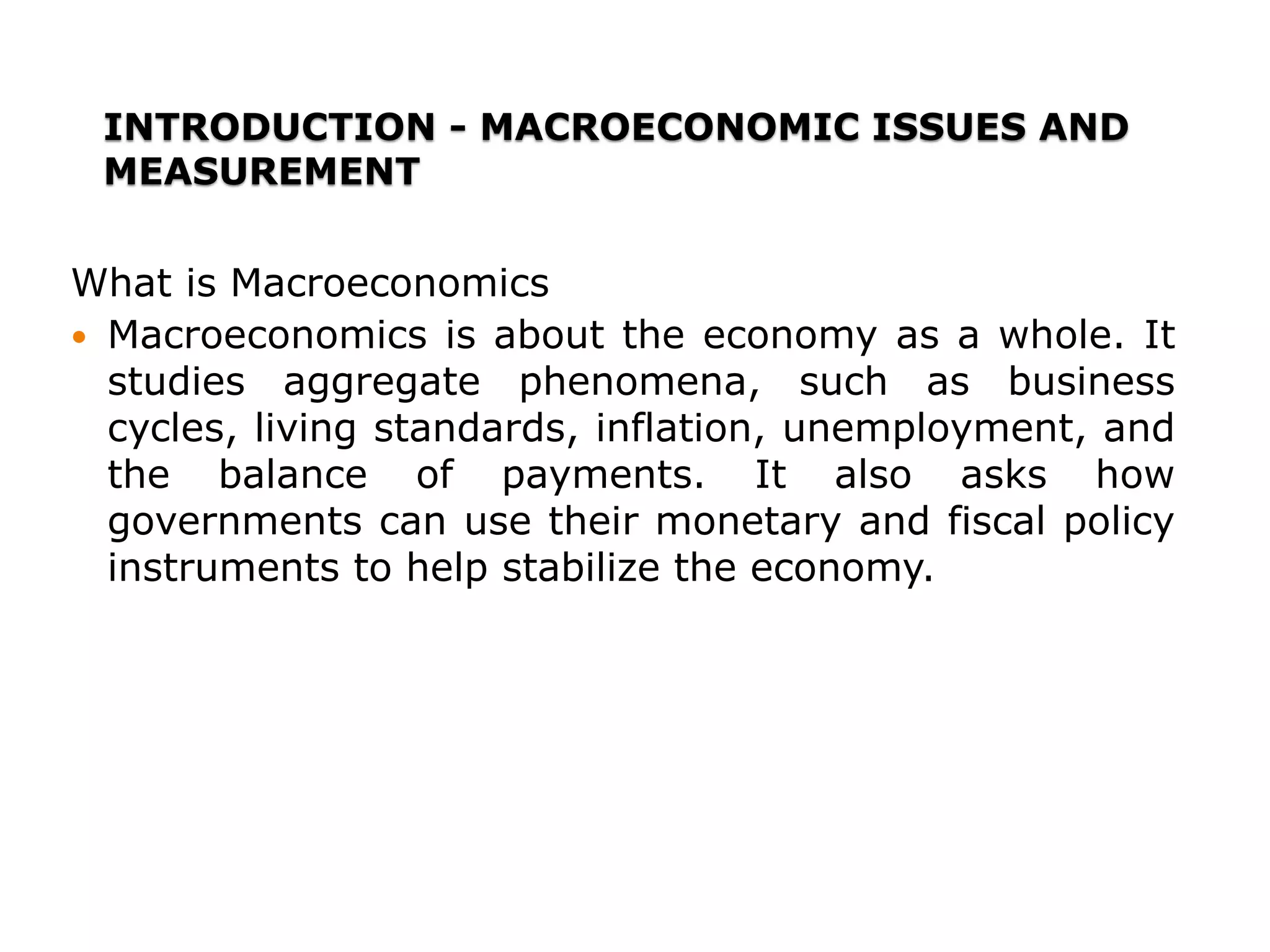 INTRODUCTION - MACROECONOMIC ISSUES AND
MEASUREMENT
What is Macroeconomics
 Macroeconomics is about the economy as a whole. It
studies aggregate phenomena, such as business
cycles, living standards, inflation, unemployment, and
the balance of payments. It also asks how
governments can use their monetary and fiscal policy
instruments to help stabilize the economy.
 