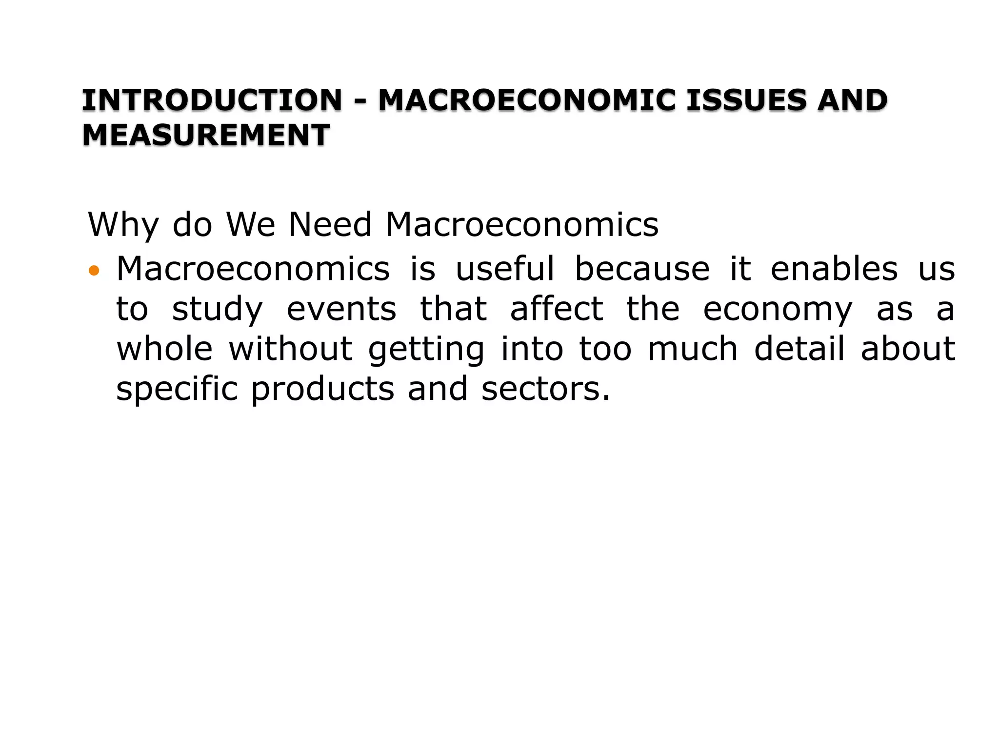 INTRODUCTION - MACROECONOMIC ISSUES AND
MEASUREMENT
Why do We Need Macroeconomics
 Macroeconomics is useful because it enables us
to study events that affect the economy as a
whole without getting into too much detail about
specific products and sectors.
 