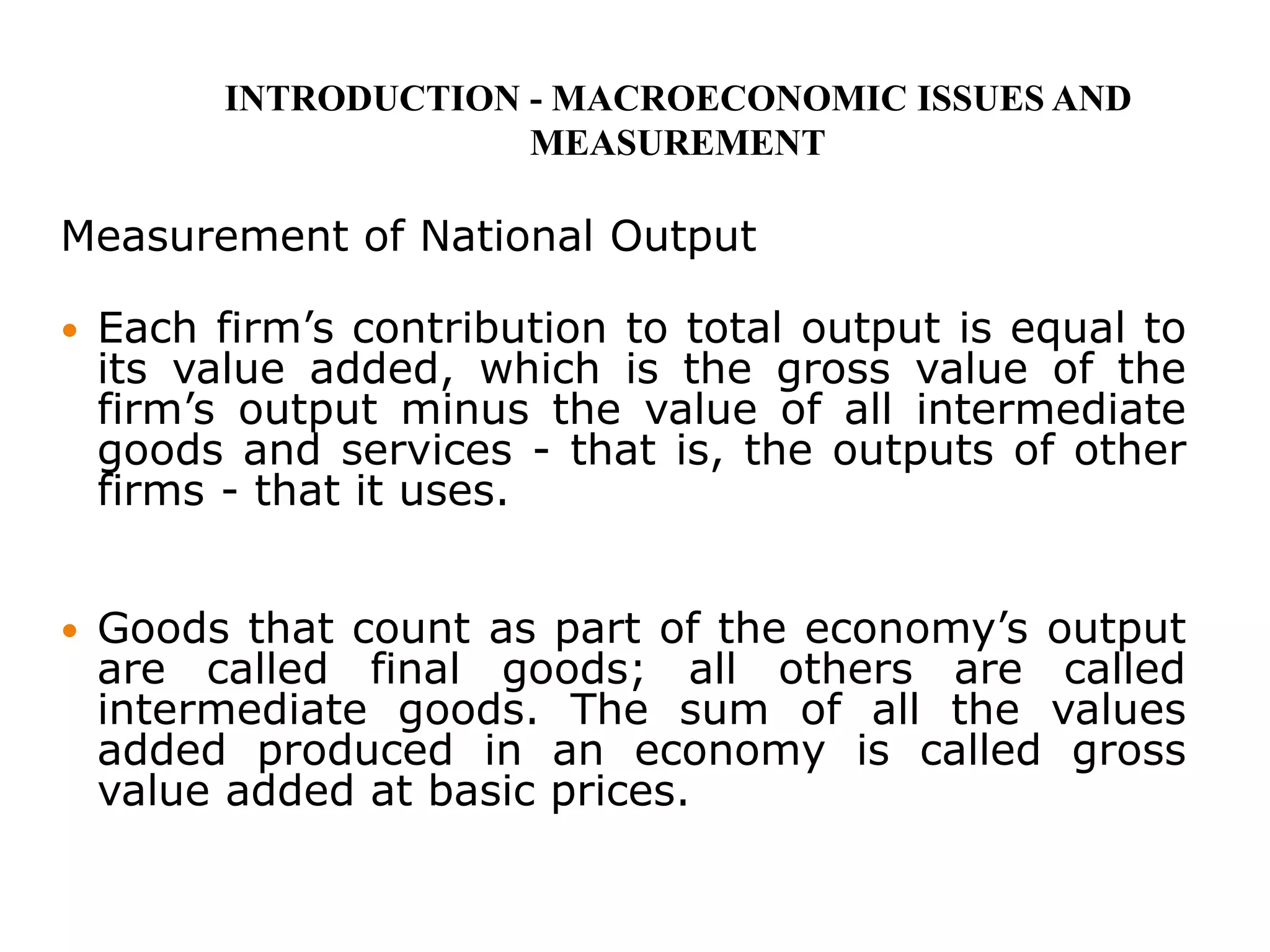 Measurement of National Output
 Each firm’s contribution to total output is equal to
its value added, which is the gross value of the
firm’s output minus the value of all intermediate
goods and services - that is, the outputs of other
firms - that it uses.
 Goods that count as part of the economy’s output
are called final goods; all others are called
intermediate goods. The sum of all the values
added produced in an economy is called gross
value added at basic prices.
INTRODUCTION - MACROECONOMIC ISSUES AND
MEASUREMENT
 