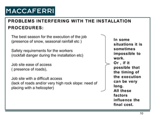 PROBLEMS INTERFERING WITH THE INSTALLATION PROCEDURES: The best season for the execution of the job (presence of snow, seasonal rainfall etc ) Safety requirements for the workers (rockfall danger during the installation etc) Job site ease of access ( presence of roads),  Job site with a difficult access (lack of roads and/or very high rock slope: need of placing with a helicopter) In some situations it is sometimes impossible to work. Or , if it possible that the timing of the execution can be very long. All these factors influence the final cost. 
