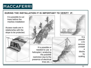 DURING THE INSTALLATION IT IS IMPORTANT TO VERIFY  IF: It is possible to remove unstable blocks by scaling It is possible to cut trees before the meshes installation Access roads are in relationship with the slope to be protected. It is possible or needed to use  a helicopter ( analyzing the possible restriction due to the presence of electrical lines etc. ) Road 