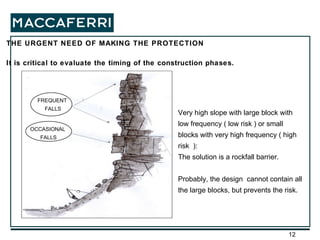 THE URGENT NEED OF MAKING THE PROTECTION It is critical to evaluate the timing of the construction phases. FREQUENT FALLS OCCASIONAL FALLS Very high slope with large block with low frequency ( low risk ) or small blocks with very high frequency ( high risk  ): The solution is a rockfall barrier. Probably, the design  cannot contain all the large blocks, but prevents the risk. 