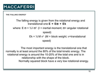 THE FALLING ENERGY  The falling energy is given from the rotational energy and translational one  E = E   + Ek where: E    = ½ I   2  (I = inertial moment;   = angular rotational speed)   Ek = ½ M v 2  (M = block weight; v=translational speed)  The most important energy is the translational one that normally is at least around the 80% of the total kinetic energy. The rotational energy is around the 10-20% of the total one and is in relationship with the shape of the block. Normally squared block have a very low rotational energy. 