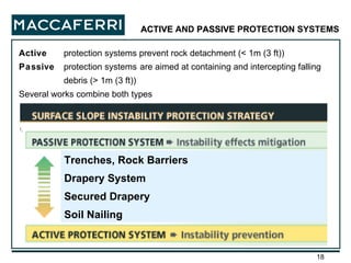 Active  protection systems prevent rock detachment (< 1m (3 ft)) Passive  protection systems   are aimed at containing and intercepting falling debris (> 1m (3 ft)) Several works combine both types ACTIVE  AND  PASSIVE  PROTECTION SYSTEMS Trenches, Rock Barriers Drapery System Secured Drapery Soil Nailing 