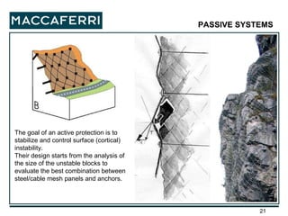 The goal of an active protection is to stabilize and control surface (cortical) instability. Their design starts from the analysis of the size of the unstable blocks to evaluate the best combination between steel/cable mesh panels and anchors. PASSIVE SYSTEMS   