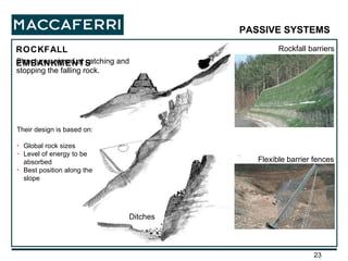 ROCKFALL EMBANKMENTS Rockfall barriers Ditches PASSIVE SYSTEMS   Flexible barrier fences Structures aimed at catching and stopping the falling rock. Their design is based on: Global rock sizes Level of energy to be absorbed Best position along the slope 