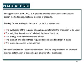 The approach of  MAC.RO.  is to provide a variety of solutions with specific design methodologies. Not only a series of products. The key factors leading to the correct protection system are: The evaluation of the required strength parameters for the protection to be used The weight of the volume of debris at the toe of the slope  The energy to be absorbed by the barrier  The strength and the stiffness required to keep a certain block in place  The stress transferred to the anchors The consideration of  “boundary conditions” around the protection: for example the max deformation of the netting of a barrier after the impact. 