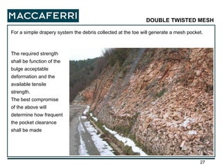For a simple drapery system the debris collected at the toe will generate a mesh pocket.  DOUBLE TWISTED MESH The required strength shall be function of the bulge acceptable deformation and the available tensile strength. The best compromise of the above will determine how frequent the pocket clearance shall be made 