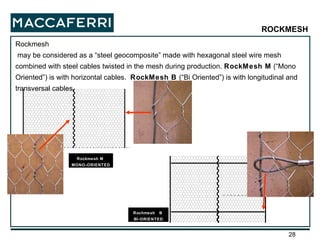 Rockmesh may be considered as a “steel geocomposite” made with hexagonal steel wire mesh combined with steel cables twisted in the mesh during production.  RockMesh M  (“Mono Oriented”) is with horizontal cables.  RockMesh B  (“Bi Oriented”) is with longitudinal and transversal cables. Rochmesh  B  BI-ORIENTED Rockmesh M  MONO-ORIENTED ROCKMESH 