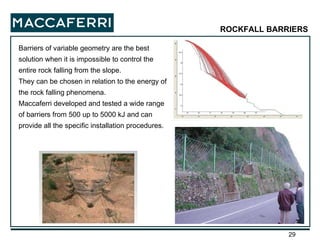 Barriers of variable geometry are the best solution when it is impossible to control the entire rock falling from the slope. They can be chosen in relation to the energy of the rock falling phenomena. Maccaferri developed and tested a wide range of barriers from 500 up to 5000 kJ and can provide all the specific installation procedures. ROCKFALL BARRIERS 