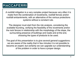 A rockfall mitigation is a very complex project because very often it is made from the combination of revetments, rockfall fences and/or rockfall embankments, with an alternative of the various protections systems without a constant rule. The designer must start from the risk analysis, considering the available founding, verifying the feasibility of the revetments and/or the rock fences in relationship with the morphology of the slope, the surrounding presence of buildings and roads and at the end, choosing the types of products to be used. The goal of this presentation is to give several general suggestions: we are aware of the reality that in few minutes it is not possible to become an expert, but certainly we can upgrade our understanding of the problem in order to have a proper design. 
