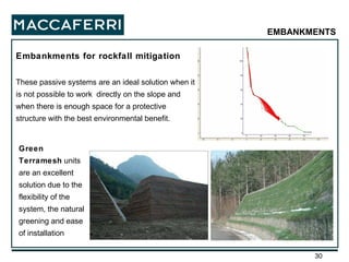 Embankments for rockfall mitigation These passive systems are an ideal solution when it is not possible to work  directly on the slope and when there is enough space for a protective structure with the best environmental benefit. Green Terramesh  units are an excellent solution due to the flexibility of the system, the natural greening and ease of installation EMBANKMENTS 
