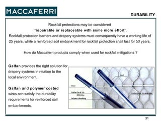 Rockfall protections may be considered  “ repairable or replaceable with some more effort ”. Rockfall protection barriers and drapery systems must consequently have a working life of 25 years, while a reinforced soil embankment for rockfall protection shall last for 50 years. How do Maccaferri products comply when used for rockfall mitigations ? Galfan  provides the right solution for drapery systems in relation to the local environment. Galfan and polymer coated  wires can satisfy the durability requirements for reinforced soil embankments.   DURABILITY 