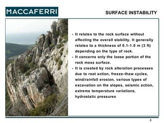 - It relates to the rock surface without affecting the overall stability. It generally relates to a thickness of 0.1-1.0 m (3 ft) depending on the type of rock. - It concerns only the loose portion of the rock mass surface. - It is created by rock alteration processes due to root action, freeze-thaw cycles, wind/rainfall erosion, various types of excavation on the slopes, seismic action, extreme temperature variations, hydrostatic pressures SURFACE INSTABILITY 