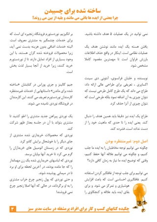 ‫چسبیدن‬ ‫برای‬ ‫شده‬ ‫ساخته‬
‫روند؟‬ ‫می‬ ‫بین‬ ‫از‬ ‫بقیه‬ ‫و‬ ‫مانند‬ ‫می‬ ‫باقی‬ ‫ها‬ ‫ایده‬ ‫از‬ ‫بعضی‬ ‫چرا‬
3 ‫سبز‬ ‫مدیر‬ ‫سایت‬ ‫در‬ ‫پرمشغله‬ ‫افراد‬ ‫برای‬ ‫کار‬ ‫و‬ ‫کسب‬ ‫کتابهای‬ ‫چکیده‬
‫که‬ ‫است‬ ‫ای‬ ‫زنجیره‬ ‫فروشگاه‬ ‫نوردستورم‬ .‫انگیزیم‬ ‫بر‬
.‫است‬ ‫معروف‬ ‫مشتری‬ ‫به‬ ‫چشمگیر‬ ‫خدمات‬ ‫برای‬
،‫آید‬ ‫نمی‬ ‫بدست‬ ‫هزینه‬ ‫بدون‬ ‫اضافی‬ ‫خدمات‬ ‫البته‬
‫این‬ ‫با‬ .‫هستند‬ ‫گران‬ ‫شده‬ ‫فروخته‬ ‫محصوالت‬ ‫زیرا‬
‫نوردستورم‬ ‫از‬ ‫تا‬ ‫دارند‬ ‫تمایل‬ ‫افراد‬ ‫از‬ ‫بسیاری‬ ‫وجود‬
‫بخش‬ ‫لذت‬ ‫بسیار‬ ‫آنجا‬ ‫از‬ ‫خرید‬ ‫زیرا‬ ،‫کنند‬ ‫خرید‬
.‫است‬
‫«ساخته‬ ‫کتابشان‬ ‫در‬ ‫پوراس‬ ‫جری‬ ‫و‬ ‫کالینز‬ ‫جیم‬
‫غیرمنتظره‬ ‫خدمات‬ ‫از‬ ‫داستانهایی‬ »‫ماندن‬ ‫برای‬ ‫شده‬
‫کارمندان‬‫این‬ .‫کنند‬‫می‬‫تعریف‬ ‫نوردستورم‬‫کارمندان‬
.‫شوند‬ ‫می‬ ‫نامیده‬ ‫نوردی‬ ‫فروشگاه‬ ‫در‬
‫تا‬ ‫کشید‬ ‫اطو‬ ‫را‬ ‫مشتری‬ ‫جدید‬ ‫پیراهن‬ ‫نوردی‬ ‫یک‬
‫شرکت‬ ‫ظهر‬ ‫بعداز‬ ‫جلسه‬ ‫در‬ ‫آن‬ ‫با‬ ‫بتواند‬ ‫مشتری‬
.‫کند‬
‫از‬ ‫مشتری‬ ‫شده‬ ‫خریداری‬ ‫محصوالت‬ ‫که‬ ‫نوردی‬
.‫کرد‬ ‫کادو‬ ‫برایش‬ ‫خوشحال‬ ‫با‬ ‫را‬ ‫دیگر‬ ‫جای‬
‫را‬ ‫خریداران‬ ‫های‬ ‫اتومبیل‬ ‫زمستان‬ ‫در‬ ‫که‬ ‫نوردی‬
.‫برسد‬ ‫بپایان‬ ‫آنها‬ ‫خرید‬ ‫تا‬ ‫کرد‬ ‫می‬ ‫گرم‬
‫مهماندار‬ ‫زن‬ ‫یک‬ ‫شده‬ ‫خریداری‬ ‫لباسهای‬ ‫که‬ ‫نوردی‬
‫برد‬ ‫او‬ ‫برای‬ ‫لحظه‬ ‫آخرین‬ ‫در‬ ،‫بودند‬ ‫مانده‬ ‫جا‬ ‫که‬ ‫را‬
.‫شوند‬ ‫پوشیده‬ ‫میمانی‬ ‫در‬ ‫تا‬
‫مشتری‬ ‫خراب‬ ‫چرخ‬ ‫زنجیر‬ ‫پول‬ ‫که‬ ‫نوردی‬ ‫حتی‬ ‫و‬
‫چرخ‬ ‫زنجیر‬ ‫اصال‬ ‫آنها‬ ‫که‬ ‫حالی‬ ‫در‬ ،‫برگرداند‬ ‫او‬ ‫به‬ ‫را‬
!‫فروشند‬ ‫نمی‬
.‫باشید‬ ‫داشته‬ ‫هدف‬ 5 ‫عملیات‬ ‫یک‬ ‫در‬ ‫توانید‬ ‫نمی‬
‫یک‬ ‫هدف‬ ‫نوشتن‬ ‫مانند‬ ‫ایده‬ ‫یک‬ ‫هسته‬ ‫یافتن‬
‫اطالعات‬ ‫حذف‬ ‫واقع‬ ‫در‬ ‫اینکار‬ .‫است‬ ‫نظامی‬ ‫عملیات‬
‫کامال‬ ‫مقصود‬ ‫مهمترین‬ ‫تا‬ ‫است‬ ‫فراوان‬ ‫بارزش‬
.‫شود‬ ‫مشخص‬
‫سینت‬ ‫دی‬ ‫آنتونی‬ ،‫فرانسوی‬ ‫خلبان‬ ‫و‬ ‫نویسنده‬
:‫داد‬ ‫ارائه‬ ‫عالی‬ ‫طراحی‬ ‫برای‬ ‫تعریفی‬ ، ‫اکساپری‬
‫که‬ ‫نیست‬ ‫طرحی‬ ‫کامل‬ ‫طرح‬ ‫یک‬ ‫که‬ ‫داند‬ ‫می‬ ‫طراح‬
‫که‬ ‫است‬ ‫طرحی‬ ‫بلکه‬ ‫نمود‬ ‫اضافه‬ ‫آن‬ ‫به‬ ‫چیزی‬ ‫نتوان‬
.‫کرد‬ ‫حذف‬ ‫آنرا‬ ‫از‬ ‫چیزی‬ ‫نتوان‬
‫دنبال‬ ‫را‬ ‫هدف‬ ‫همین‬ ‫باید‬ ‫دقیقا‬ ‫نیز‬ ‫ایده‬ ‫یک‬ ‫طراح‬
‫از‬ ‫را‬ ‫خود‬ ‫ماهیت‬ ‫که‬ ‫حدی‬ ‫تا‬ ‫را‬ ‫ایده‬ ‫یعنی‬ .‫کند‬
.‫کند‬ ‫فشرده‬ ،‫است‬ ‫نداده‬ ‫دست‬
‫بودن‬ ‫غیرمنتظره‬ :‫دوم‬ ‫اصل‬
‫جلب‬ ‫ما‬ ‫ایده‬ ‫به‬ ‫را‬ ‫مخاطبان‬ ‫توجه‬ ‫توانیم‬ ‫می‬ ‫چگونه‬
،‫کنیم‬ ‫حفظ‬ ‫آنها‬ ‫عالقه‬ ‫توانیم‬ ‫می‬ ‫چگونه‬ ‫و‬ ،‫کنیم‬
‫دارد؟‬ ‫کافی‬ ‫زمان‬ ‫به‬ ‫نیاز‬ ‫ما‬ ‫ایده‬ ‫توضیح‬ ‫که‬ ‫وقتی‬
‫استفاده‬ ‫کردن‬ ‫غافلگیر‬ ‫از‬ ‫توجه‬ ‫جلب‬ ‫برای‬ ‫توانیم‬ ‫می‬
‫افزایش‬ ‫باعث‬ ‫که‬ ‫است‬ ‫احساسی‬ ‫غافلگیری‬ .‫کنیم‬
‫برای‬ ‫و‬ .‫شود‬ ‫می‬ ‫تمرکز‬ ‫و‬ ‫هوشیاری‬
‫را‬ ‫کنجکاوی‬ ‫و‬ ‫عالقه‬ ‫باید‬ ‫ایده‬ ‫بقای‬
 