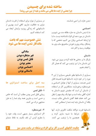 ‫چسبیدن‬ ‫برای‬ ‫شده‬ ‫ساخته‬
‫روند؟‬ ‫می‬ ‫بین‬ ‫از‬ ‫بقیه‬ ‫و‬ ‫مانند‬ ‫می‬ ‫باقی‬ ‫ها‬ ‫ایده‬ ‫از‬ ‫بعضی‬ ‫چرا‬
7 ‫سبز‬ ‫مدیر‬ ‫سایت‬ ‫در‬ ‫پرمشغله‬ ‫افراد‬ ‫برای‬ ‫کار‬ ‫و‬ ‫کسب‬ ‫کتابهای‬ ‫چکیده‬
‫داستان‬ ‫قدرت‬ ‫از‬ ‫استفاده‬ ‫برای‬ ‫موارد‬ ‫از‬ ‫بسیاری‬ ‫در‬
‫از‬ ‫بهترین‬ ‫است‬ ‫کافی‬ .‫نداریم‬ ‫خالقیت‬ ‫به‬ ‫نیازی‬
‫می‬ ‫ایجاد‬ ‫برایمان‬ ‫روزمره‬ ‫زندگی‬ ‫که‬ ‫داستانهایی‬
.‫کنیم‬ ‫استفاده‬ ‫کند‬
‫ها‬ ‫استراتژی‬ ‫ساخت‬ ‫برای‬ ‫اصل‬ ‫سه‬
‫چسبنده‬
‫لمس‬ ‫قابل‬ -1
‫خاص‬ ‫که‬ ‫است‬ ‫آن‬ ‫مطلب‬ ‫بودن‬ ‫لمس‬ ‫قابل‬ ‫زیبایی‬
‫طرز‬ ‫به‬ ‫را‬ ‫شما‬ ‫پیام‬ ‫همه‬ ‫بنابرین‬ ‫و‬ ‫است‬ ‫حسی‬ ‫و‬
.‫کنند‬ ‫می‬ ‫درک‬ ‫مشابهی‬
‫غیرمنتظره‬ -2
‫را‬ ‫خود‬ ‫وقت‬ ،‫است‬ ‫بدیهی‬ ‫بسیار‬ ‫استراتژی‬ ‫اگر‬
‫متمایز‬ ‫نقاط‬ ‫به‬ .‫نکنید‬ ‫تلف‬ ‫آن‬ ‫کردن‬ ‫مطرح‬ ‫با‬
.‫شناسند‬ ‫نمی‬ ‫را‬ ‫او‬ ،‫جارد‬ ‫دیدن‬
‫احساسی‬
‫و‬ ‫شویم‬ ‫می‬ ‫مند‬ ‫عالقه‬ ‫جارد‬ ‫به‬ ،‫داستان‬ ‫دیدن‬ ‫با‬ ‫ما‬
‫با‬ ‫ما‬ .‫نیست‬ ‫ناشتاخته‬ ‫افراد‬ ‫ای‬ ‫عده‬ ‫مورد‬ ‫در‬ ‫داستان‬
‫با‬ ‫که‬ ‫شخصی‬ ،‫کنیم‬ ‫می‬ ‫برقرار‬ ‫احساسی‬ ‫ارتباط‬ ‫او‬
‫به‬ ،‫وی‬ ‫ساب‬ ‫ساندویچ‬ ‫خوردن‬ ‫و‬ ‫روی‬ ‫پیاده‬ ،‫پشتکار‬
.‫شد‬ ‫الغر‬ ‫و‬ ‫رسید‬ ‫موفقیت‬
‫داستان‬
.‫شود‬ ‫می‬ ‫پیروز‬ ‫و‬ ‫کرده‬ ‫غلبه‬ ‫ها‬ ‫سختی‬ ‫بر‬ ‫ما‬ ‫بازیگر‬
‫کار‬ ‫همان‬ ‫که‬ ‫کند‬ ‫می‬ ‫ترغیب‬ ‫نیز‬ ‫را‬ ‫ما‬ ‫داستان‬ ‫این‬
.‫دهیم‬ ‫انجام‬ ‫را‬
6 ‫این‬ ‫از‬ ‫بسیاری‬ ‫طبیعی‬ ‫بطور‬ ‫داستانها‬ ‫از‬ ‫بسیاری‬
‫قابل‬ ‫همیشه‬ ‫تقریبا‬ ‫داستانها‬ .‫دارند‬ ‫خود‬ ‫در‬ ‫را‬ ‫مورد‬
‫و‬ ‫احساسی‬ ‫عوامل‬ ‫از‬ ‫آنها‬ ‫از‬ ‫بسیاری‬ .‫هستند‬ ‫لمس‬
‫استفاده‬ ‫در‬ ‫کار‬ ‫مشکلترین‬ .‫برخوردارند‬ ‫غیرمنتظره‬
‫به‬ ‫داستان‬ ‫شویم‬ ‫مطمئن‬ ‫که‬ ‫است‬ ‫آن‬ ‫داستان‬ ‫از‬
‫نتقل‬ ‫را‬ ‫مهم‬ ‫پیام‬ ‫یک‬ ‫تنها‬ ‫و‬ ‫است‬ ‫ساده‬ ‫کافی‬ ‫اندازه‬
،‫نیست‬ ‫جالب‬ ‫داستانی‬ ‫گفتن‬ ‫فقط‬ ‫هدف‬ .‫کند‬ ‫می‬
.‫کند‬ ‫منعکس‬ ‫را‬ ‫شما‬ ‫ایده‬ ‫باید‬ ‫داستان‬ ‫آن‬ ‫بلکه‬
‫آنها‬ .‫دارند‬ ‫انگیزی‬ ‫شگفت‬ ‫دوگانه‬ ‫قدرت‬ ‫داستانها‬
‫و‬ ‫کرده‬ ‫سازی‬ ‫شبیه‬ ‫ما‬ ‫شرایط‬
.‫کنند‬ ‫می‬ ‫ترغیب‬ ‫را‬ ‫ما‬ ‫همچنین‬
‫باعث‬ ‫که‬ ‫مهم‬ ‫خصوصیت‬ ‫شش‬
‫شود‬ ‫می‬ ‫ها‬ ‫ایده‬ ‫شدن‬ ‫ماندگار‬
‫سادگی‬
‫بودن‬ ‫منتظره‬ ‫غیر‬
‫بودن‬ ‫لمس‬ ‫قابل‬
‫بودن‬ ‫معتبر‬
‫بودن‬ ‫احساسی‬
‫بودن‬ ‫داستانی‬
 