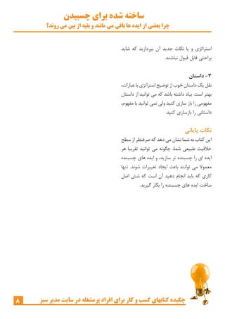 ‫چسبیدن‬ ‫برای‬ ‫شده‬ ‫ساخته‬
‫روند؟‬ ‫می‬ ‫بین‬ ‫از‬ ‫بقیه‬ ‫و‬ ‫مانند‬ ‫می‬ ‫باقی‬ ‫ها‬ ‫ایده‬ ‫از‬ ‫بعضی‬ ‫چرا‬
8 ‫سبز‬ ‫مدیر‬ ‫سایت‬ ‫در‬ ‫پرمشغله‬ ‫افراد‬ ‫برای‬ ‫کار‬ ‫و‬ ‫کسب‬ ‫کتابهای‬ ‫چکیده‬
‫شاید‬ ‫که‬ ‫بپردازید‬ ‫آن‬ ‫جدید‬ ‫نکات‬ ‫یا‬ ‫و‬ ‫استراتژی‬
.‫نباشند‬ ‫قبول‬ ‫قابل‬ ‫براحتی‬
‫داستان‬ -3
،‫عبارات‬ ‫با‬ ‫استراتژی‬ ‫توضیح‬ ‫از‬ ‫خوب‬ ‫داستان‬ ‫یک‬ ‫نقل‬
‫داستان‬ ‫از‬ ‫توانید‬ ‫می‬ ‫که‬ ‫باشد‬ ‫داشته‬ ‫بیاد‬ .‫است‬ ‫بهتر‬
،‫مفهوم‬ ‫با‬ ‫توانید‬ ‫نمی‬ ‫ولی‬ ‫کنید‬ ‫سازی‬ ‫باز‬ ‫را‬ ‫مفهومی‬
.‫کنید‬ ‫بازسازی‬ ‫را‬ ‫داستانی‬
‫پایانی‬ ‫نکات‬
‫سطح‬ ‫از‬ ‫صرفنظر‬ ‫که‬ ‫دهد‬ ‫می‬ ‫نشان‬ ‫شما‬ ‫به‬ ‫کتاب‬ ‫این‬
‫هر‬ ‫تقریبا‬ ‫توانید‬ ‫می‬ ‫چگونه‬ ،‫شما‬ ‫طبیعی‬ ‫خالقیت‬
‫چسبنده‬ ‫های‬ ‫ایده‬ ‫و‬ ،‫سازید‬ ‫تر‬ ‫چسبنده‬ ‫را‬ ‫ای‬ ‫ایده‬
‫تنها‬ .‫شوند‬ ‫تغییرات‬ ‫ایجاد‬ ‫باعث‬ ‫توانند‬ ‫می‬ ‫معموال‬
‫اصل‬ ‫شش‬ ‫که‬ ‫است‬ ‫آن‬ ‫دهید‬ ‫انجام‬ ‫باید‬ ‫که‬ ‫کاری‬
.‫گیرید‬ ‫بکار‬ ‫را‬ ‫چسبنده‬ ‫های‬ ‫ایده‬ ‫ساخت‬
 