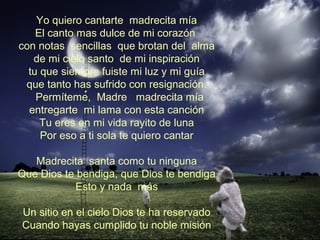 Yo quiero cantarte madrecita mía
El canto mas dulce de mi corazón
con notas sencillas que brotan del alma
de mi cielo santo de mi inspiración
tu que siempre fuiste mi luz y mi guía
que tanto has sufrido con resignación.
Permíteme, Madre madrecita mía
entregarte mi lama con esta canción
Tu eres en mi vida rayito de luna
Por eso a ti sola te quiero cantar
Madrecita santa como tu ninguna
Que Dios te bendiga, que Dios te bendiga
Esto y nada más
Un sitio en el cielo Dios te ha reservado
Cuando hayas cumplido tu noble misión
 