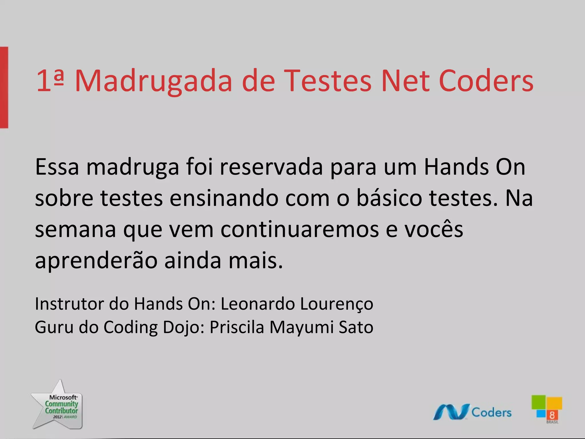 1ª Madrugada de Testes Net Coders Essa madruga foi reservada para um Hands On sobre testes ensinando com o básico testes. Na semana que vem continuaremos e vocês aprenderão ainda mais. Instrutor do Hands On: Leonardo Lourenço Guru do Coding Dojo: Priscila Mayumi Sato 