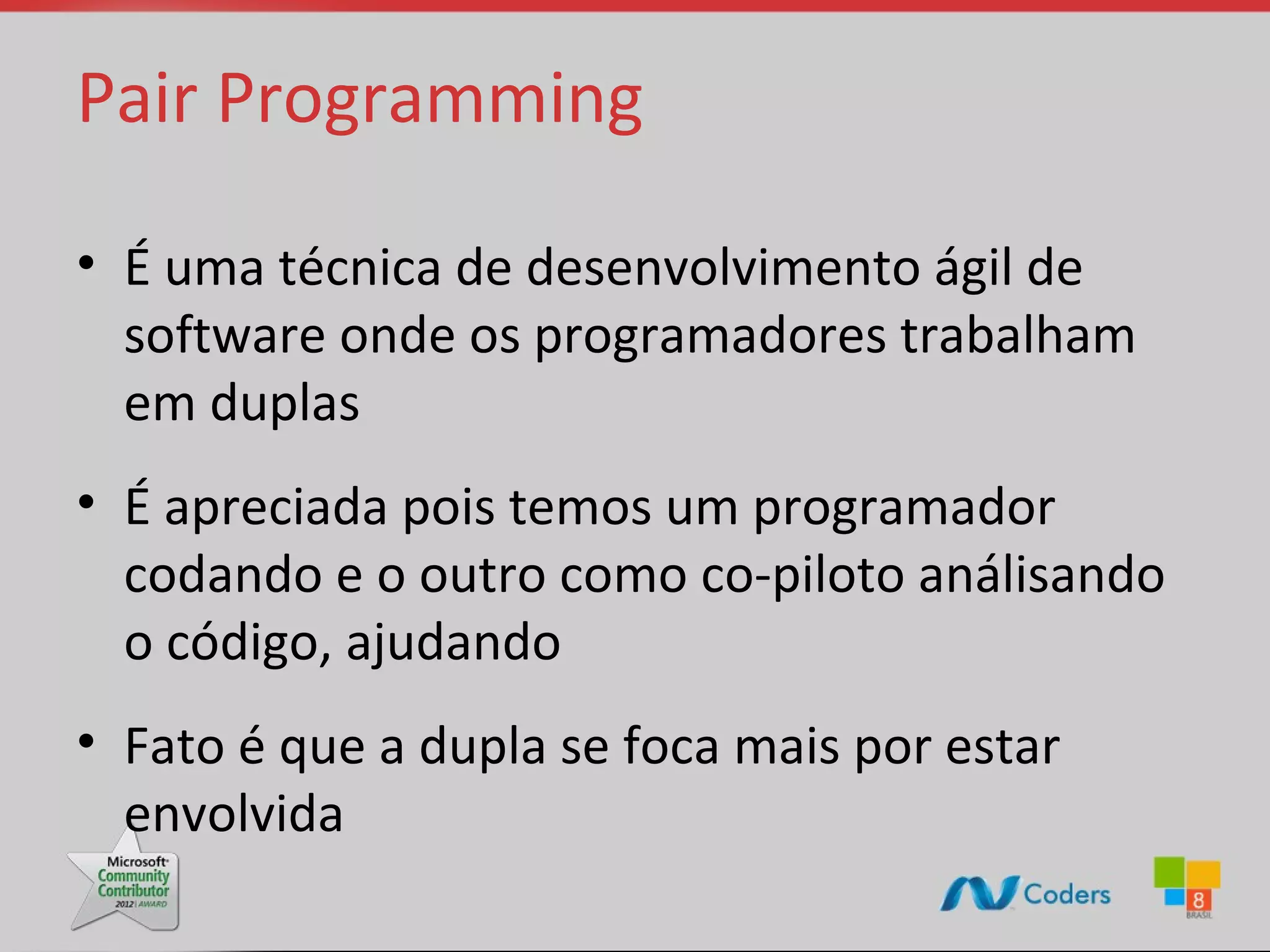 Pair Programming • É uma técnica de desenvolvimento ágil de software onde os programadores trabalham em duplas • É apreciada pois temos um programador codando e o outro como co-piloto análisando o código, ajudando • Fato é que a dupla se foca mais por estar envolvida 