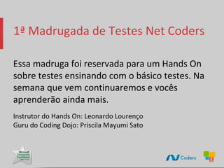 1ª Madrugada de Testes Net Coders

Essa madruga foi reservada para um Hands On
sobre testes ensinando com o básico testes. Na
semana que vem continuaremos e vocês
aprenderão ainda mais.
Instrutor do Hands On: Leonardo Lourenço
Guru do Coding Dojo: Priscila Mayumi Sato
 