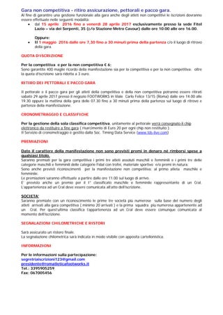 Gara non competitiva - ritiro assicurazione, pettorali e pacco gara.
Al fine di garantire una gestione funzionale alla gara anche degli atleti non competitivi le iscrizioni dovranno
essere effettuate nelle seguenti modalità:
 dal 15 aprile 2016 fino a venerdì 28 aprile 2017 esclusivamente presso la sede Fitel
Lazio – via dei Serpenti, 35 (c/o Stazione Metro Cavour) dalle ore 10.00 alle ore 16.00.
Oppure:
 Il 1 maggio 2016 dalle ore 7,30 fino a 30 minuti prima della partenza c/o il luogo di ritrovo
della gara.
QUOTA D’ISCRIZIONE
Per la competitiva e per la non competitiva € 6;
Sono garantite 400 maglie ricordo della manifestazione sia per la competitiva e per la non competitiva; oltre
la quota d’iscrizione sarà ridotta a 3 euro.
RITIRO DEI PETTORALI E PACCO GARA
Il pettorale e il pacco gara per gli atleti della competitiva e della non competitiva potranno essere ritirati
sabato 29 aprile 2017 presso il negozio FOOTWORKS in Viale Carlo Felice 13/15 (Roma) dalle ore 14.00 alle
19.30 oppure la mattina della gara delle 07.30 fino a 30 minuti prima della partenza sul luogo di ritrovo e
partenza della manifestazione.
CRONOMETRAGGIO E CLASSIFICHE
Per la gestione della sola classifica competitiva, unitamente al pettorale verrà consegnato il chip
elettronico da restituire a fine gara ( risarcimento di Euro 20 per ogni chip non restituito ).
Il Servizio di cronometraggio è gestito dalla Soc. Timing Data Service (www.tds-live.com)
PREMIAZIONI
Dato il carattere della manifestazione non sono previsti premi in denaro né rimborsi spese a
qualsiasi titolo.
Saranno premiati per la gara competitiva i primi tre atleti assoluti maschili e femminili e i primi tre delle
categorie maschili e femminili delle categorie Fidal con trofei, materiale sportivo e/o premi in natura.
Sono anche previsti riconoscimenti per la manifestazione non competitiva: al primo atleta maschile e
femminile.
Le premiazioni saranno effettuate a partire dalle ore 11.00 sul luogo di arrivo.
E’ previsto anche un premio per il I° classificato maschile e femminile rappresentante di un Cral.
L’appartenenza ad un Cral deve essere comunicata all’atto dell’iscrizione.
SOCIETA’
Saranno premiate con un riconoscimento le prime tre società più numerose sulla base del numero degli
atleti arrivati alla gara competitiva ( minimo 20 arrivati ) e la prima squadra più numerosa appartenente ad
un Cral. Per quest’ultima classifica l’appartenenza ad un Cral deve essere comunque comunicata al
momento dell’iscrizione.
SEGNALAZIONI CHILOMETRICHE E RISTORI
Sarà assicurato un ristoro finale.
La segnalazione chilometrica sarà indicata in modo visibile con apposita cartellonistica.
INFORMAZIONI
Per le informazioni sulla partecipazione:
segretriaiscrizioni123@gmail.com
presidente@romatleticafootworks.it
Tel.: 3395905259
Fax: 067005456
 
