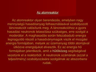 Az atomreaktorAz atomreaktor
Az atomreaktor olyan berendezés, amelyben nagyAz atomreaktor olyan berendezés, amelyben nagy
mennyiségű hasadóanyag felhasználásával szabályozottmennyiségű hasadóanyag felhasználásával szabályozott
láncreakciót valósítunk meg. A láncreakcióhoz a gyorsláncreakciót valósítunk meg. A láncreakcióhoz a gyors
hasadási neutronok lelassítása szükséges, erre szolgál ahasadási neutronok lelassítása szükséges, erre szolgál a
moderátor. A maghasadás során felszabaduló energiamoderátor. A maghasadás során felszabaduló energia
legnagyobb részét a hasadványmagok viszik el mozgásilegnagyobb részét a hasadványmagok viszik el mozgási
energia formájában, melyek az üzemanyag többi atomjávalenergia formájában, melyek az üzemanyag többi atomjával
ütközve energiájukat elvesztik. Ez az energia hőütközve energiájukat elvesztik. Ez az energia hő
formájában jelentkezik, amit aformájában jelentkezik, amit a hűtőközeghűtőközeg segítségévelsegítségével
vezetünk el a reaktorból. A neutronok számának (ezzel avezetünk el a reaktorból. A neutronok számának (ezzel a
teljesítmény) szabályozására szolgálnak az abszorbensteljesítmény) szabályozására szolgálnak az abszorbens
rudak.rudak.
 