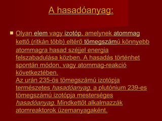 A hasadA hasadóanyagóanyag::
 OlyanOlyan elemelem vagyvagy izotópizotóp, amelynek, amelynek atommagatommag
kettő (ritkán több) eltérőkettő (ritkán több) eltérő tömegszámtömegszámú könnyebbú könnyebb
atommagra hasad széjjel energiaatommagra hasad széjjel energia
felszabadulása közben. A hasadás történhetfelszabadulása közben. A hasadás történhet
spontán módon, vagy atommag-reakcióspontán módon, vagy atommag-reakció
következtében.következtében.
Az urán 235-ös tömegszámú izotópjaAz urán 235-ös tömegszámú izotópja
természetestermészetes hasadóanyaghasadóanyag, a plutónium 239-es, a plutónium 239-es
tömegszámú izotópja mesterségestömegszámú izotópja mesterséges
hasadóanyaghasadóanyag. Mindkettőt alkalmazzák. Mindkettőt alkalmazzák
atomreaktorok üzemanyagaként.atomreaktorok üzemanyagaként.
 