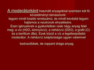 A moderátorkéntA moderátorként használt anyagokkal szemben két főhasznált anyagokkal szemben két fő
követelményt támasztunk:követelményt támasztunk:
legyen minél kisebb rendszámú, és minél kevésbé legyenlegyen minél kisebb rendszámú, és minél kevésbé legyen
hajlamos a neutronok elnyelésére.hajlamos a neutronok elnyelésére.
Ezen igényeknek a gyakorlatban csak négy anyag felelEzen igényeknek a gyakorlatban csak négy anyag felel
meg: a víz (H2O, könnyűvíz), a nehézvíz (D2O), a grafit (C)meg: a víz (H2O, könnyűvíz), a nehézvíz (D2O), a grafit (C)
és a berillium (Be).és a berillium (Be). Ezek közül a víz a legelterjedtebbEzek közül a víz a legelterjedtebb
moderátor. A nehézvíz tulajdonságai ugyan valamivelmoderátor. A nehézvíz tulajdonságai ugyan valamivel
kedvezőbbek, de roppant drága anyag.kedvezőbbek, de roppant drága anyag.
 