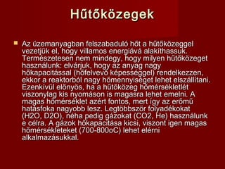 HűtőközegekHűtőközegek
 Az üzemanyagban felszabaduló hőt a hűtőközeggelAz üzemanyagban felszabaduló hőt a hűtőközeggel
vezetjük el, hogy villamos energiává alakíthassuk.vezetjük el, hogy villamos energiává alakíthassuk.
Természetesen nem mindegy, hogy milyen hűtőközegetTermészetesen nem mindegy, hogy milyen hűtőközeget
használunk: elvárjuk, hogy az anyag nagyhasználunk: elvárjuk, hogy az anyag nagy
hőkapacitással (hőfelvevő képességgel) rendelkezzen,hőkapacitással (hőfelvevő képességgel) rendelkezzen,
ekkor a reaktorból nagy hőmennyiséget lehet elszállítani.ekkor a reaktorból nagy hőmennyiséget lehet elszállítani.
Ezenkívül előnyös, ha a hűtőközeg hőmérsékletlétEzenkívül előnyös, ha a hűtőközeg hőmérsékletlét
viszonylag kis nyomáson is magasra lehet emelni. Aviszonylag kis nyomáson is magasra lehet emelni. A
magas hőmérséklet azért fontos, mert így az erőműmagas hőmérséklet azért fontos, mert így az erőmű
hatásfoka nagyobb lesz. Legtöbbször folyadékokathatásfoka nagyobb lesz. Legtöbbször folyadékokat
(H2O, D2O), néha pedig gázokat (CO2, He) használunk(H2O, D2O), néha pedig gázokat (CO2, He) használunk
e célra. A gázok hőkapacitása kicsi, viszont igen magase célra. A gázok hőkapacitása kicsi, viszont igen magas
hőmérsékleteket (700-800oC) lehet elérnihőmérsékleteket (700-800oC) lehet elérni
alkalmazásukkal.alkalmazásukkal.
 