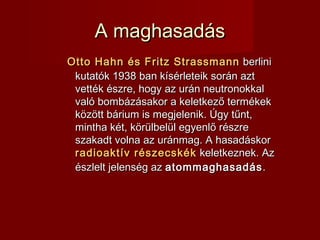A maghasadásA maghasadás
Otto Hahn és Fritz StrassmannOtto Hahn és Fritz Strassmann berliniberlini
kutatók 1938kutatók 1938 ban kísérleteik során aztban kísérleteik során azt
vették észre, hogy az urán neutronokkalvették észre, hogy az urán neutronokkal
való bombázásakor a keletkező termékekvaló bombázásakor a keletkező termékek
között bárium is megjelenik. Úgy tűnt,között bárium is megjelenik. Úgy tűnt,
mintha két, körülbelül egyenlő részremintha két, körülbelül egyenlő részre
szakadt volna az uránmag. A hasadáskorszakadt volna az uránmag. A hasadáskor
radioaktív részecskékradioaktív részecskék keletkeznek. Azkeletkeznek. Az
észlelt jelenség azészlelt jelenség az atommaghasadásatommaghasadás..
 