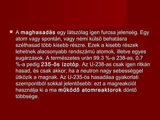  AA maghasadásmaghasadás egy látszólag igen furcsa jelenség. Egyegy látszólag igen furcsa jelenség. Egy
atom vagy spontán, vagy némi külsõ behatásraatom vagy spontán, vagy némi külsõ behatásra
széthasad több kisebb részre. Ezek a kisebb részekszéthasad több kisebb részre. Ezek a kisebb részek
lehetnek alacsonyabb rendszámú atomok, illetve egyeslehetnek alacsonyabb rendszámú atomok, illetve egyes
sugárzások. A természetes urán 99.3 %-a 238-as, 0.7sugárzások. A természetes urán 99.3 %-a 238-as, 0.7
%-a pedig%-a pedig 235-ös izotóp235-ös izotóp. Az U-238-as csak igen ritkán. Az U-238-as csak igen ritkán
hasad, és csak akkor, ha a neutron nagy sebességgelhasad, és csak akkor, ha a neutron nagy sebességgel
ütközik a magnak. Az U-235-ös hasadása gyakorlatiütközik a magnak. Az U-235-ös hasadása gyakorlati
szempontból sokkal jelentősebb: ezt a magreakciótszempontból sokkal jelentősebb: ezt a magreakciót
használja ki a mahasználja ki a ma működő atomreaktorokműködő atomreaktorok döntődöntő
többsége.többsége.
 