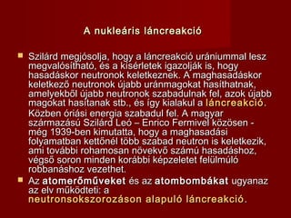 A nukleáris láncreakcióA nukleáris láncreakció
 Szilárd megjósolja, hogy a láncreakció urániummal leszSzilárd megjósolja, hogy a láncreakció urániummal lesz
megvalósítható, és a kísérletek igazolják is, hogymegvalósítható, és a kísérletek igazolják is, hogy
hasadáskor neutronok keletkeznek. A maghasadáskorhasadáskor neutronok keletkeznek. A maghasadáskor
keletkező neutronok újabb uránmagokat hasíthatnak,keletkező neutronok újabb uránmagokat hasíthatnak,
amelyekből újabb neutronok szabadulnak fel, azok újabbamelyekből újabb neutronok szabadulnak fel, azok újabb
magokat hasítanak stb., és így kialakul amagokat hasítanak stb., és így kialakul a láncreakcióláncreakció..
Közben óriási energia szabadul fel. A magyarKözben óriási energia szabadul fel. A magyar
származású Szilárd Leó – Enrico Fermivel közösen -származású Szilárd Leó – Enrico Fermivel közösen -
még 1939-ben kimutatta, hogy a maghasadásimég 1939-ben kimutatta, hogy a maghasadási
folyamatban kettőnél több szabad neutron is keletkezik,folyamatban kettőnél több szabad neutron is keletkezik,
ami további rohamosan növekvő számú hasadáshoz,ami további rohamosan növekvő számú hasadáshoz,
végső soron minden korábbi képzeletet felülmúlóvégső soron minden korábbi képzeletet felülmúló
robbanáshoz vezethet.robbanáshoz vezethet.
 AzAz atomerőműveketatomerőműveket és azés az atombombákatatombombákat ugyanazugyanaz
az elv működteti: aaz elv működteti: a
neutronsokszorozáson alapuló láncreakcióneutronsokszorozáson alapuló láncreakció ..
 