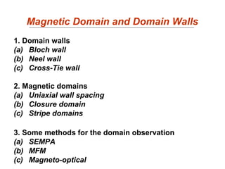 Magnetic Domain and Domain Walls
1. Domain walls
(a) Bloch wall
(b) Neel wall
(c) Cross-Tie wall
2. Magnetic domains
(a) Uniaxial wall spacing
(b) Closure domain
(c) Stripe domains
3. Some methods for the domain observation
(a) SEMPA
(b) MFM
(c) Magneto-optical
 