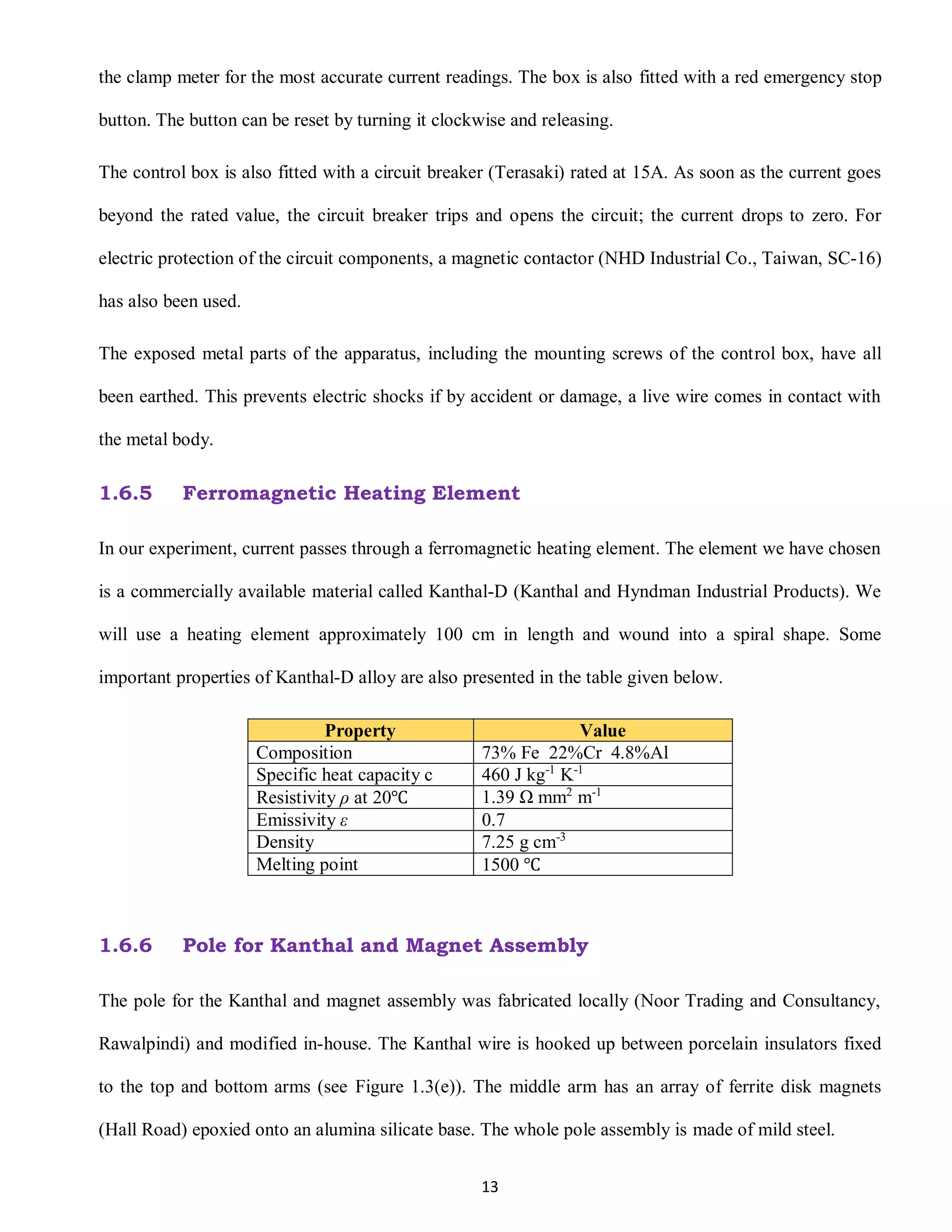 13
the clamp meter for the most accurate current readings. The box is also fitted with a red emergency stop
button. The button can be reset by turning it clockwise and releasing.
The control box is also fitted with a circuit breaker (Terasaki) rated at 15A. As soon as the current goes
beyond the rated value, the circuit breaker trips and opens the circuit; the current drops to zero. For
electric protection of the circuit components, a magnetic contactor (NHD Industrial Co., Taiwan, SC-16)
has also been used.
The exposed metal parts of the apparatus, including the mounting screws of the control box, have all
been earthed. This prevents electric shocks if by accident or damage, a live wire comes in contact with
the metal body.
1.6.5 Ferromagnetic Heating Element
In our experiment, current passes through a ferromagnetic heating element. The element we have chosen
is a commercially available material called Kanthal-D (Kanthal and Hyndman Industrial Products). We
will use a heating element approximately 100 cm in length and wound into a spiral shape. Some
important properties of Kanthal-D alloy are also presented in the table given below.
Property Value
Composition 73% Fe 22%Cr 4.8%Al
Specific heat capacity c 460 J kg-1
K-1
Resistivity ρ at 20℃ 1.39 Ω mm2
m-1
Emissivity ε 0.7
Density 7.25 g cm-3
Melting point 1500 ℃
1.6.6 Pole for Kanthal and Magnet Assembly
The pole for the Kanthal and magnet assembly was fabricated locally (Noor Trading and Consultancy,
Rawalpindi) and modified in-house. The Kanthal wire is hooked up between porcelain insulators fixed
to the top and bottom arms (see Figure 1.3(e)). The middle arm has an array of ferrite disk magnets
(Hall Road) epoxied onto an alumina silicate base. The whole pole assembly is made of mild steel.
 