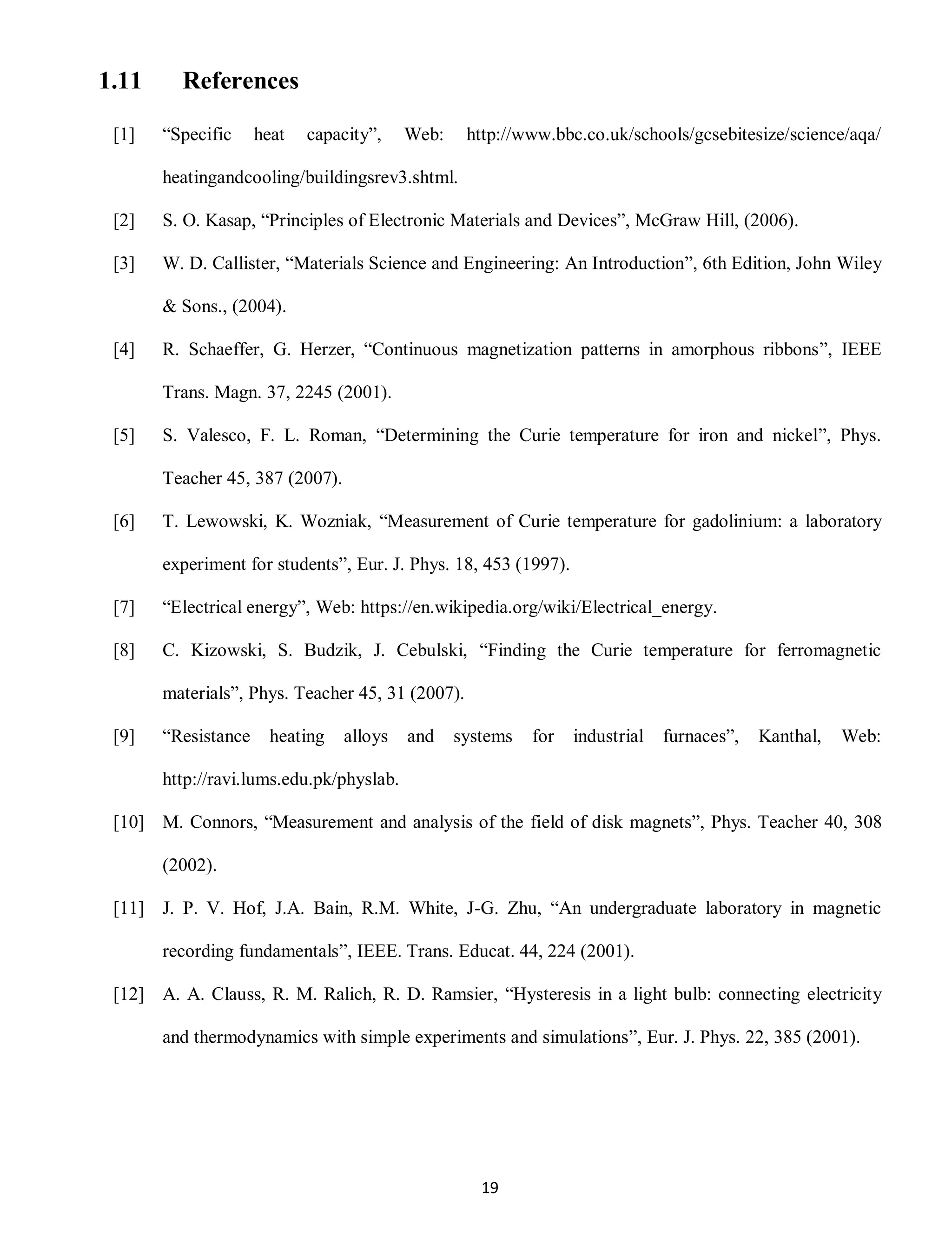 19
1.11 References
[1] “Specific heat capacity”, Web: http://www.bbc.co.uk/schools/gcsebitesize/science/aqa/
heatingandcooling/buildingsrev3.shtml.
[2] S. O. Kasap, “Principles of Electronic Materials and Devices”, McGraw Hill, (2006).
[3] W. D. Callister, “Materials Science and Engineering: An Introduction”, 6th Edition, John Wiley
& Sons., (2004).
[4] R. Schaeffer, G. Herzer, “Continuous magnetization patterns in amorphous ribbons”, IEEE
Trans. Magn. 37, 2245 (2001).
[5] S. Valesco, F. L. Roman, “Determining the Curie temperature for iron and nickel”, Phys.
Teacher 45, 387 (2007).
[6] T. Lewowski, K. Wozniak, “Measurement of Curie temperature for gadolinium: a laboratory
experiment for students”, Eur. J. Phys. 18, 453 (1997).
[7] “Electrical energy”, Web: https://en.wikipedia.org/wiki/Electrical_energy.
[8] C. Kizowski, S. Budzik, J. Cebulski, “Finding the Curie temperature for ferromagnetic
materials”, Phys. Teacher 45, 31 (2007).
[9] “Resistance heating alloys and systems for industrial furnaces”, Kanthal, Web:
http://ravi.lums.edu.pk/physlab.
[10] M. Connors, “Measurement and analysis of the field of disk magnets”, Phys. Teacher 40, 308
(2002).
[11] J. P. V. Hof, J.A. Bain, R.M. White, J-G. Zhu, “An undergraduate laboratory in magnetic
recording fundamentals”, IEEE. Trans. Educat. 44, 224 (2001).
[12] A. A. Clauss, R. M. Ralich, R. D. Ramsier, “Hysteresis in a light bulb: connecting electricity
and thermodynamics with simple experiments and simulations”, Eur. J. Phys. 22, 385 (2001).
 