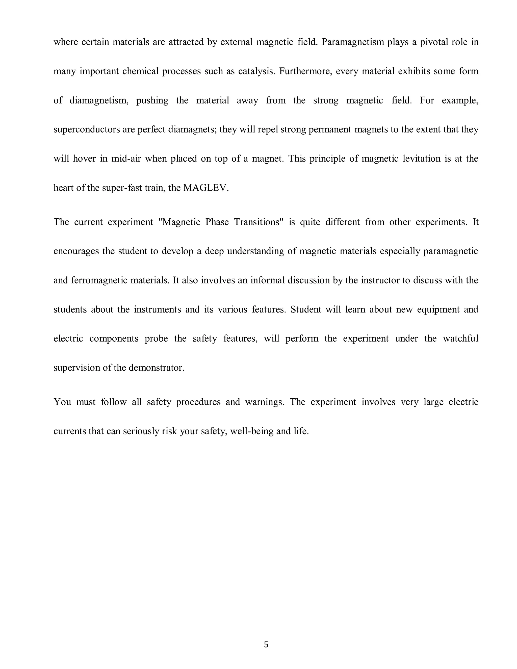 5
where certain materials are attracted by external magnetic field. Paramagnetism plays a pivotal role in
many important chemical processes such as catalysis. Furthermore, every material exhibits some form
of diamagnetism, pushing the material away from the strong magnetic field. For example,
superconductors are perfect diamagnets; they will repel strong permanent magnets to the extent that they
will hover in mid-air when placed on top of a magnet. This principle of magnetic levitation is at the
heart of the super-fast train, the MAGLEV.
The current experiment "Magnetic Phase Transitions" is quite different from other experiments. It
encourages the student to develop a deep understanding of magnetic materials especially paramagnetic
and ferromagnetic materials. It also involves an informal discussion by the instructor to discuss with the
students about the instruments and its various features. Student will learn about new equipment and
electric components probe the safety features, will perform the experiment under the watchful
supervision of the demonstrator.
You must follow all safety procedures and warnings. The experiment involves very large electric
currents that can seriously risk your safety, well-being and life.
 