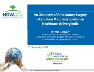 An Overview of Ambulatory Surgery
         – Evolution & current position in
             Healthcare delivery India

                                             Dr. Mahesh Reddy
                          MS(Orth), MCh (Orth-Liverpool), FRCS (England)
               Consultant Orthopedic Surgeon (Shoulder Specialist) &
                     Executive Director, Nova Medical Centers


2nd September, 2011




 ©2011. Nova Medical Centers. Strictly private and confidential
 